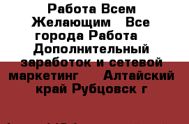 Работа Всем Желающим - Все города Работа » Дополнительный заработок и сетевой маркетинг   . Алтайский край,Рубцовск г.